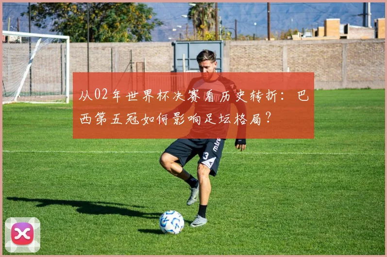 从02年世界杯决赛看历史转折：巴西第五冠如何影响足坛格局？
