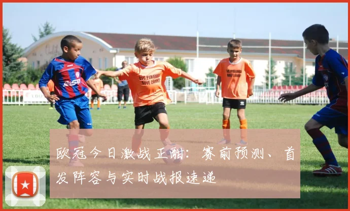 欧冠今日激战正酣：赛前预测、首发阵容与实时战报速递