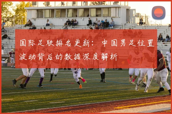 国际足联排名更新：中国男足位置波动背后的数据深度解析