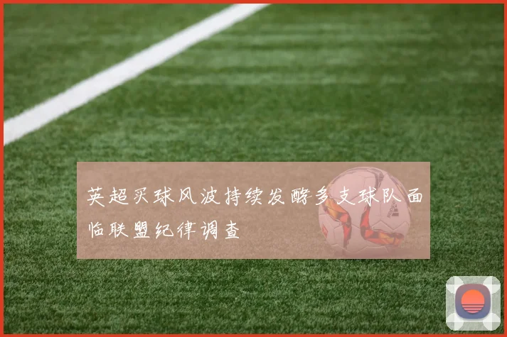 英超买球风波持续发酵多支球队面临联盟纪律调查