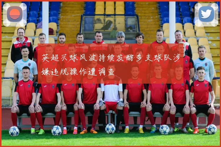 英超买球风波持续发酵多支球队涉嫌违规操作遭调查