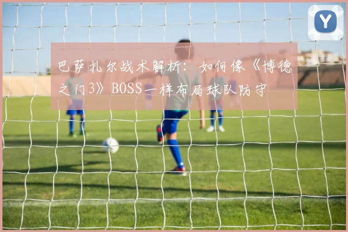 巴萨扎尔战术解析：如何像《博德之门3》BOSS一样布局球队防守
