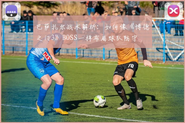 巴萨扎尔战术解析：如何像《博德之门3》BOSS一样布局球队防守