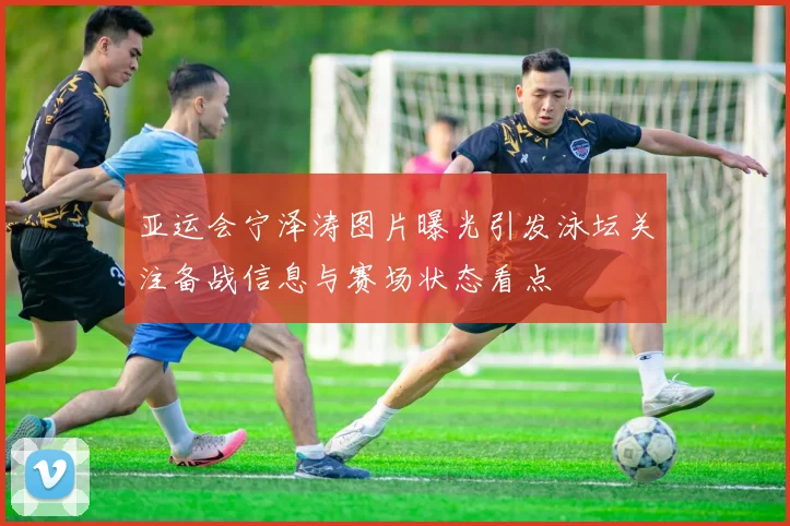 亚运会宁泽涛图片曝光引发泳坛关注备战信息与赛场状态看点