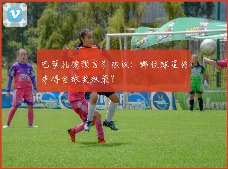 巴萨扎德预言引热议：哪位球星将夺得金球奖殊荣？