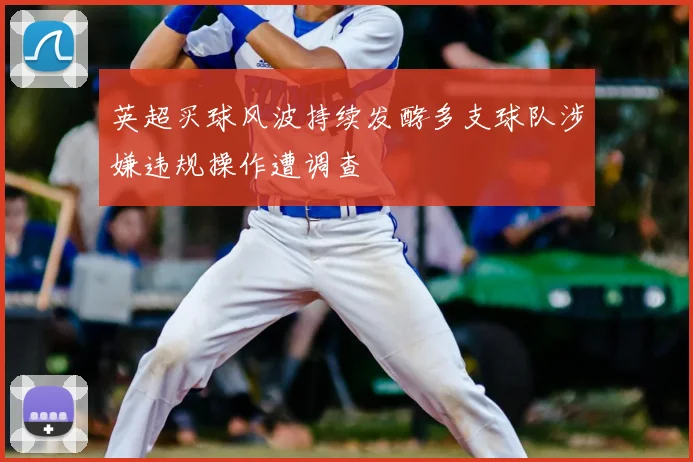 英超买球风波持续发酵多支球队涉嫌违规操作遭调查